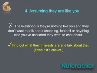 14. Assuming they are like you
✗ The likelihood is they’re nothing like you and they
don’t want to talk about shopping, football or anything
else you’ve assumed they want to chat about.
✓Find out what their interests are and talk about that.
(Even if it’s cricket.)
 