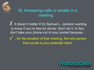 18. Answering calls or emails in a
meeting
✗ It doesn’t matter if it’s Samuel L. Jackson wanting
to know if you’re free for dinner. Don’t do it. In fact,
don’t take your phone out of your pocket because...
✓ ...for the duration of that meeting, the only person
that counts is your potential client.
 