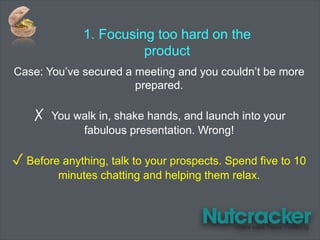 1. Focusing too hard on the
product
Case: You’ve secured a meeting and you couldn’t be more
prepared.
✗ You walk in, shake hands, and launch into your
fabulous presentation. Wrong!
✓ Before anything, talk to your prospects. Spend five to 10
minutes chatting and helping them relax.
 
