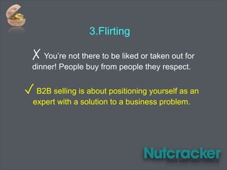 ✗ You’re not there to be liked or taken out for
dinner! People buy from people they respect.
✓ B2B selling is about positioning yourself as an
expert with a solution to a business problem.
3.Flirting
 