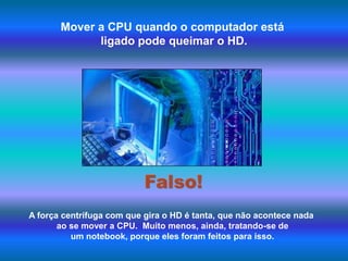 Mover a CPU quando o computador está ligado pode queimar o HD. Falso!A força centrífuga com que gira o HD é tanta, que não acontece nada ao se mover a CPU.  Muito menos, ainda, tratando-se de um notebook, porque eles foram feitos para isso. 