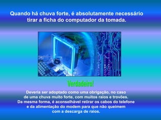Quando há chuva forte, é absolutamente necessário tirar a ficha do computador da tomada.Verdadeiro!Deveria ser adoptado como uma obrigação, no caso de uma chuva muito forte, com muitos raios e trovões. Da mesma forma, é aconselhável retirar os cabos do telefone e da alimentação do modem para que não queimem com a descarga de raios.  