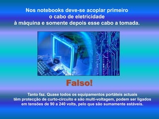 Nos notebooks deve-se acoplar primeiro o cabo de eletricidade à máquina e somente depois esse cabo a tomada.Falso!Tanto faz. Quase todos os equipamentos portáteis actuais têm protecção de curto-circuito e são multi-voltagem, podem ser ligados em tensões de 90 a 240 volts, pelo que são sumamente estáveis.