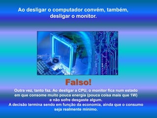 Ao desligar o computador convém, também, desligar o monitor.Falso!Outra vez, tanto faz. Ao desligar a CPU, o monitor fica num estado em que consome muito pouca energia (pouca coisa mais que 1W) e não sofre desgaste algum. A decisão termina sendo em função da economia, ainda que o consumo seja realmente mínimo. 