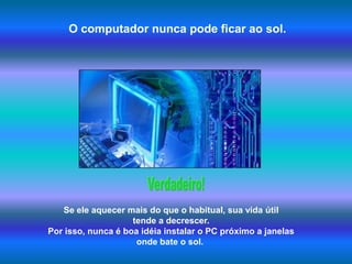 O computador nunca pode ficar ao sol.Verdadeiro!Se ele aquecer mais do que o habitual, sua vida útil tende a decrescer. Por isso, nunca é boa idéia instalar o PC próximo a janelas onde bate o sol.  