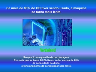 Se mais de 80% do HD tiver sendo usado, a máquina se torna mais lenta.Verdadeiro!Sempre é uma questão de porcentagem. Por mais que se tenha 20 Gb livres, se for menos de 20% da capacidade do disco, o funcionamento do computador será lento. 