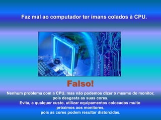 Faz mal ao computador ter ímans colados à CPU.Falso!Nenhum problema com a CPU, mas não podemos dizer o mesmo do monitor, pois desgasta as suas cores. Evita, a qualquer custo, utilizar equipamentos colocados muito próximos aos monitores, pois as cores podem resultar distorcidas. 