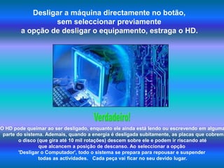 Desligar a máquina directamente no botão, sem seleccionar previamente a opção de desligar o equipamento, estraga o HD.Verdadeiro!O HD pode queimar ao ser desligado, enquanto ele ainda está lendo ou escrevendo em alguma parte do sistema. Ademais, quando a energia é desligada subitamente, as placas que cobrem o disco (que gira até 10 mil rotações) descem sobre ele e podem ir riscando até que alcancem a posição de descanso. Ao seleccionar a opção 'Desligar o Computador', todo o sistema se prepara para repousar e suspender  todas as actividades.   Cada peça vai ficar no seu devido lugar.