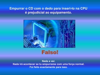 Empurrar o CD com o dedo para inseri-lo na CPU é prejudicial ao equipamento.Falso!Nada a ver. Nada irá acontecer se tu empurrares com uma força normal. Foi feito exactamente para isso.