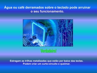 Água ou café derramados sobre o teclado pode arruinar o seu funcionamento.Verdadeiro!Estragam as trilhas metalizadas que estão por baixo das teclas. Podem criar um curto-circuito e queimar.