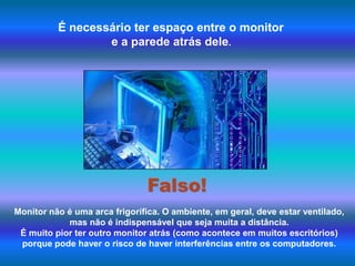 É necessário ter espaço entre o monitor e a parede atrás dele.Falso!Monitor não é uma arca frigorífica. O ambiente, em geral, deve estar ventilado, mas não é indispensável que seja muita a distância. É muito pior ter outro monitor atrás (como acontece em muitos escritórios) porque pode haver o risco de haver interferências entre os computadores.