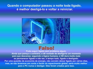 Quando o computador passou a noite toda ligado, é melhor desligá-lo e voltar a reiniciar. Falso!Pode seguir ligado sem problema algum. Ainda que pareça o contrário, e dê vontade de desligá-lo um momento para que descanse, seguindo a lógica humana, o HD dura muito mais se permanecer ligado e não ser, o tempo todo, ligado e desligado. Por uma questão de economia de energia, não convém deixar ligado por vários dias, mas, se não levarmos em conta o factor do aquecimento global, seria muito melhor para o PC nunca o desligar. Eles foram criados para isso.