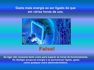 Gasta mais energia ao ser ligado do que em várias horas de uso.Falso!Ao ligar não consome tanto como para superar as horas de funcionamento. Ao desligar poupa-se energia e se permanecer ligado, gasta como qualquer outro electrodoméstico.