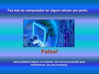 Faz mal ao computador ter algum celular por perto.Falso!Sem problema algum; no máximo, um ronco provocado pela interferência  de uma chamada.  