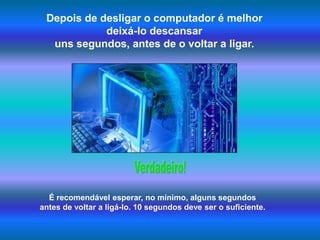 Depois de desligar o computador é melhor deixá-lo descansar uns segundos, antes de o voltar a ligar.Verdadeiro!É recomendável esperar, no mínimo, alguns segundos antes de voltar a ligá-lo. 10 segundos deve ser o suficiente.