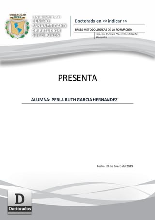 PRESENTA
ALUMNA: PERLA RUTH GARCIA HERNANDEZ
Fecha: 20 de Enero del 2019
Doctorado en << indicar >>
BASES METODOLOGICAS DE LA FORMACION
Asesor: D. Jorge Florentino Briceño
Gonzalez
 