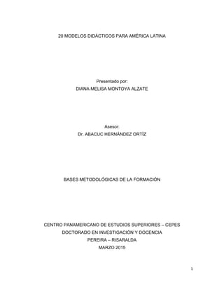 1
20 MODELOS DIDÁCTICOS PARA AMÉRICA LATINA
Presentado por:
DIANA MELISA MONTOYA ALZATE
Asesor:
Dr. ABACUC HERNÁNDEZ ORTÍZ
BASES METODOLÓGICAS DE LA FORMACIÓN
CENTRO PANAMERICANO DE ESTUDIOS SUPERIORES – CEPES
DOCTORADO EN INVESTIGACIÓN Y DOCENCIA
PEREIRA – RISARALDA
MARZO 2015
 