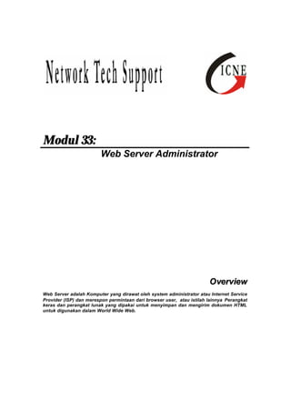 Modul 33: 
Web Server Administrator 
Overview 
Web Server adalah Komputer yang dirawat oleh system administrator atau Internet Service 
Provider (ISP) dan merespon permintaan dari browser user, atau istilah lainnya Perangkat 
keras dan perangkat lunak yang dipakai untuk menyimpan dan mengirim dokumen HTML 
untuk digunakan dalam World Wide Web. 
 