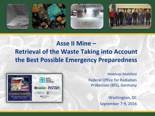 Asse II Mine –
Retrieval of the Waste Taking into Account
the Best Possible Emergency Preparedness
Matthias Mohlfeld
Federal Office for Radiation
Protection (BfS), Germany
Washington, DC
September 7-9, 2016
 