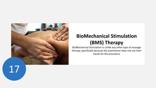 17
BioMechanical Stimulation
(BMS) Therapy
BioMechanical Stimulation is unlike any other type of massage
therapy, specifically because the practitioner does not use their
hands for the procedure
 