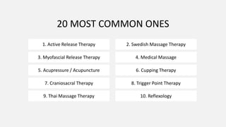 20 MOST COMMON ONES
1. Active Release Therapy 2. Swedish Massage Therapy
3. Myofascial Release Therapy 4. Medical Massage
5. Acupressure / Acupuncture 6. Cupping Therapy
7. Craniosacral Therapy 8. Trigger Point Therapy
9. Thai Massage Therapy 10. Reflexology
 
