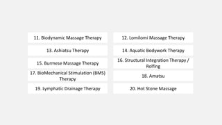 11. Biodynamic Massage Therapy 12. Lomilomi Massage Therapy
13. Ashiatsu Therapy 14. Aquatic Bodywork Therapy
15. Burmese Massage Therapy
16. Structural Integration Therapy /
Rolfing
17. BioMechanical Stimulation (BMS)
Therapy
18. Amatsu
19. Lymphatic Drainage Therapy 20. Hot Stone Massage
 
