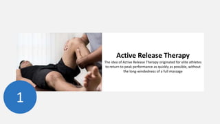 1
Active Release Therapy
The idea of Active Release Therapy originated for elite athletes
to return to peak performance as quickly as possible, without
the long-windedness of a full massage
 