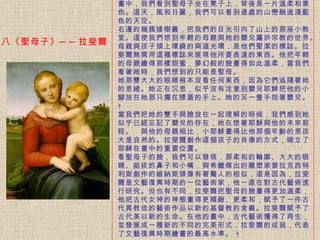 畫中，我們看到聖母子坐在凳子上，背後是一片溫柔和景色。 這天，風和日麗，我們可以看到遠處的山巒融進淺藍色的天空。   右邊的幾簇矮樹叢，把我們的目光引向了山上的那座小教堂。 這使我們想到年輕的母親與她的嬰兒屬於宗教的世界。母親與孩子頭上環繞的兩道光環，是他們聖潔的標誌。拉斐爾無需用這種標誌來展現他所要表達的東西。他把年輕的母親繪得那樣甜蜜，夢幻般的臉畫得如此溫柔，當我們看著她時，我們想到的只能是聖母。 她那雙大大的眼睛根本沒看任何東西，因為它們追隨著她的思緒。 她正在沉思，似乎沒有注意到嬰兒耶穌把他的小腳放在她那只擱在膝蓋的手上。她的另一隻手抱著嬰兒。    當我們把她的雙手與臉放在一起理解的時候，我們感到她似乎已經忘記了嬰兒的存在，她在想著耶穌與他的未來前程。　與他的母親相比，小耶穌畫得比他那個年齡的男孩大是自然的。 拉斐爾創作這個孩子的肖像的方式，確立了耶穌在畫中的重要位置。   看聖母子的臉，我們可以發現，那柔和的輪廓、大大的眼睛、挺拔的鼻子和小嘴，與希臘傑出的雕塑家普拉克西特利斯創作的維納斯頭像有著驚人的相似，這是因為，拉斐爾是文藝復興時期的一位藝術家，他一直在對古代藝術進行研究。 但也有不同，拉斐爾把聖母的臉畫得更加溫柔，他把古代女神的神態畫得更精緻、更柔和，賦予了一件古代異教徒的藝術作品以新的基督教的含義。拉斐爾賦予了古代美以新的生命。在他的畫中，古代藝術獲得了再生，並發展成一種新的不同的完美形式，拉斐爾的成就，代表了文藝復興時期繪畫的最高水準。    八《聖母子》 ── 拉斐爾 