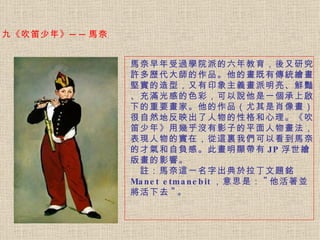 馬奈早年受過學院派的六年教育，後又研究許多歷代大師的作品。 他的畫既有傳統繪畫堅實的造型，又有印象主義畫派明亮、鮮豔、充滿光感的色彩，可以說他是一個承上啟下的重要畫家。他的作品（尤其是肖像畫）很自然地反映出了人物的性格和心理。《吹笛少年》用幾乎沒有影子的平面人物畫法，表現人物的實在，從這裏我們可以看到馬奈的才氣和自負感。此畫明顯帶有 JP 浮世繪版畫的影響。   　註：馬奈這一名字出典於拉丁文題銘   Manet etmanebit ，意思是： " 他活著並將活下去 " 。   九《吹笛少年》──馬奈  