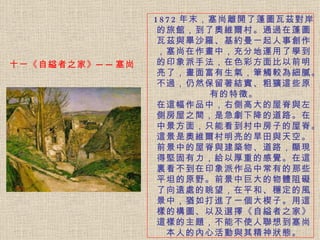 十一《自縊者之家》──塞尚 1872 年末，塞尚離開了蓬圖瓦茲對岸的旅館，到了奧維爾村。 通過在蓬圖瓦茲與畢沙羅、基約曼一起人事創作，塞尚在作畫中，充分地運用了學到的印象派手法，在色彩方面比以前明亮了，畫面富有生氣，筆觸較為細膩。不過，仍然保留著結實、粗獷這些原有的特徵。 在這幅作品中，右側高大的屋脊與左側房屋之間，是急劇下降的道路。 在中景方面，只能看到村中房子的屋脊。這景是奧維爾村明亮的旱田與天空。前景中的屋脊與建築物、道路，顯現得堅固有力，給以厚重的感覺。在這裏看不到在印象派作品中常有的那些平坦的原野。前景中巨大的物體阻礙了向遠處的眺望，在平和、穩定的風景中，猶如打進了一個大楔子。用這樣的構圖、以及選擇《自縊者之家》這樣的主題，不能不使人聯想到塞尚本人的內心活動與其精神狀態。 