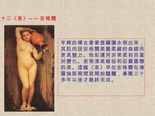 十二《泉》──安格爾 年輕的裸女拿著壺罐讓水倒出來，其肌肉因安格爾美麗柔緩的曲線而更具魅力。 色彩運用非常柔和而富於變化。表現清高絕俗和莊嚴肅穆的美。這幅《泉》早在安格爾在佛羅倫斯期間就開始醞釀，事閣三十多年以後才最終完成。   