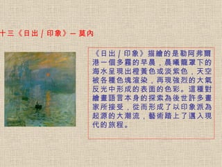 十三《日出 / 印象》─莫內  《日出 / 印象》描繪的是勒阿弗爾港一個多霧的早晨，晨曦籠罩下的海水呈現出橙黃色或淡紫色，天空被各種色塊渲染，再現強烈的大氣反光中形成的表面的色彩。 這種對繪畫語言本身的探索為後世許多畫家所接受，從而形成了以印象派為起源的大潮流，藝術踏上了邁入現代的旅程。   