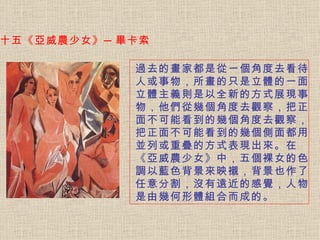 十五《亞威農少女》─畢卡索 過去的畫家都是從一個角度去看待人或事物，所畫的只是立體的一面。 立體主義則是以全新的方式展現事物，他們從幾個角度去觀察，把正面不可能看到的幾個角度去觀察，把正面不可能看到的幾個側面都用並列或重疊的方式表現出來。在《亞威農少女》中，五個裸女的色調以藍色背景來映襯，背景也作了任意分割，沒有遠近的感覺，人物是由幾何形體組合而成的。  