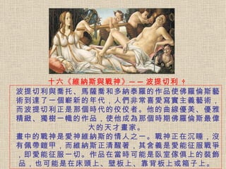 十六《維納斯與戰神》──波提切利   波提切利與喬托、馬薩喬和多納泰羅的作品使佛羅倫斯藝術到達了一個嶄新的年代，人們非常喜愛寫實主義藝術，而波提切利正是那個時代的佼佼者。 他的曲線優美、優雅精緻、獨樹一幟的作品，使他成為那個時期佛羅倫斯最偉大的天才畫家。   畫中的戰神是愛神維納斯的情人之一。戰神正在沉睡，沒有佩帶鎧甲，而維納斯正清醒著，其含義是愛能征服戰爭，即愛能征服一切。 作品在當時可能是臥室傢俱上的裝飾品，也可能是在床頭上、壁板上、靠背板上或箱子上。  