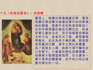 十九《西斯廷聖母》─拉斐爾 畫面上，帷幔向兩邊緩緩拉開，聖母馬麗亞懷抱嬰兒基督從雲中冉冉降落。 她的腳邊，跪著年老的教皇西斯廷二世和年輕美麗的聖徒瓦爾瓦拉，前者穿著沉重的法衣，用手指著聖母應該去的大地，後者目光下垂，虔敬裏略帶羞怯，似在為母子倆祈禱。聖母面容秀麗而沉靜，眉宇之間似有隱憂，為了拯救全人類，她將不得不犧牲自己的愛子。小基督依偎在母親懷裏，他睜著大眼睛望著我們，目光裏有一種不尋常的嚴肅感，似乎他已明白這裏所發生的一切。   