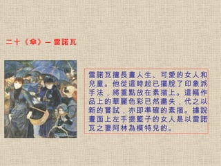 二十《傘》─雷諾瓦 雷諾瓦擅長畫人生、可愛的女人和兒童。 他從這時起已擺脫了印象派手法，將重點放在素描上。這幅作品上的華麗色彩已然盡失，代之以新的嘗試，亦即準確的素描。據說畫面上左手提籃子的女人是以雷諾瓦之妻阿林為模特兒的。 