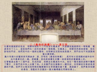 在慶祝逾越節的前夜，耶穌和他的十二門徒坐在餐桌旁，共進慶祝逾越節的一頓晚餐，餐桌旁共十三人，這是他們在一起吃的最後一頓晚餐。在餐桌上，耶穌突然感到煩惱，他告訴他的門徒，他們其中的一個將出賣他；但耶穌並沒說他就是猶大，眾門徒也不知道誰將會出賣耶穌。 義大利偉大的藝術家列奧納多 . 達 . 芬奇的《最後的晚餐》，是所有以這個題材創作的作品中最著名的一幅。 這幅畫，是他直接畫在米蘭一座修道院的餐廳牆上的。   沿著餐桌坐著十二個門徒，形成四組，耶穌坐在餐桌的中央。他在一種悲傷的姿勢中攤開了雙手，示意門徒中有人出賣了他。大多數門徒在激動中一躍而起，而耶穌的形象卻是那麼的平靜。 我們可以看到他明晰的輪廓襯托在背景牆的窗子裏，通過窗子，我們看見恬靜的景色，湛藍的天空猶如一隻光輪環繞在耶穌的頭上。   二《最後的晚餐》──達文西 