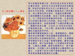 梵古的藝術是偉大的 , 然而在他生前並未得到社會的承認。 他作品中所包含著深刻的悲劇意識 , 其強烈的個性和在形式上的獨特追求，遠遠走在代的前面 , 的確難以被當時的人們所接受。他以環境來抓住物件，他重新改變現實，以達到實實在在的真實，促成了表現主義的誕生。在人們對他的誤解最深的時候，正是他對自己的創作最有信心的時候。因此才留下了永遠的藝術著作。他直接影響了法國的野獸主義，德國的表現主義，以至於 20 世紀初出現的抒情抽像肖像。《向日葵》就是在陽光明媚燦爛的法國南部所作的。    畫家像閃爍著熊熊的火焰，滿懷熾熱的、運動感的和彷彿旋轉不停的筆觸是那樣粗厚有力，色彩的對比也是單純強烈的。然而，在這種粗厚和單純中卻又充滿了智慧和靈氣。觀者在觀看此畫時，無不為那激動人心的畫面效果而感應，心靈為之震顫 , 激情也噴薄而出，無不躍躍欲試，共同融入到凡高豐富的主觀感情中去。總之，凡高筆下的向日葵不僅僅是植物，而是帶有原始衝動和熱情的生命體。 三《向日葵》──梵古  