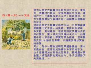 這作品是梵古臨摹自米勒的同名作品。 畫面是一個農村的耕地，背面是農民的房屋。畫的右方一位農婦扶著小女兒 ? 明她學步。左方女嬰的農民父親蹲在地上張開雙手鼓勵她向前走。   這雖然是梵古臨摹米勒的作品，但是整幅畫都顯露出梵古個人的風格。 畫面用色鮮明，多用藍，黃和綠色。這些高明度及屬於自然界的顏色，讓人感受到活躍的生命力。他讓畫中的人和物框上厚實的黑色線條，這明顯是受到 JP 藝術的影響，亦讓畫面增加實在的感覺。   另外，他亦以彎曲旋轉的筆觸繪畫樹、灌木和農作物。 這是他成熟畫作中常用的手法，也令這畫增加生氣勃然的氣息。整幅農村景象讓人感到農民的實在生命，平凡但躍動又充滿親情。     四《第一步》──梵古 