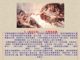 米開朗基羅的代表壁畫中的重要部分。 因為他在佛羅倫斯的盛名，當時的羅馬教皇尤裏烏斯二世邀他參加製作教皇陵墓，後又中斷。 1508 年他被迫接受了西斯廷禮拜堂屋頂壁畫的任務，他當時的心情是悲憤的，不料此壁畫後來成為他生平最大傑作。西斯廷屋頂壁畫面積達   500 平方米左右，是美術史上最大的壁畫之一。   米開朗基羅在大廳的中央部分按建築框邊畫了連續 9 幅大小不一的宗教畫，均取材於《聖經》中有關開天闢地直到洪水方舟的故事，分別名為《神分光暗》，《創造日 , 月 , 草木》，《神水分陸》，《創造亞當》，《創造夏娃》，《誘惑與逐出樂園》，《挪亞獻祭》，《洪水》，《挪亞醉酒》。  這幅巨型壁畫歷時 4 年多才完成，由於長期仰面艱苦作畫，他頸項僵直，書信都要置頭頂仰視。 其中以《創造亞當》最為出色，畫中亞當的形象體態健壯，氣魄宏偉，具有強烈的意志與力量。顯示了藝術家在寫實的基礎上非同尋常的理想加工，予同時代人深刻的啟示。    五《創造亞當》 ── 米開朗基羅 