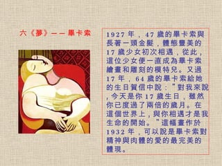 1927 年， 47 歲的畢卡索與長著一頭金髮，體態豐美的 17 歲少女初次相遇，從此 , 這位少女便一直成為畢卡索繪畫和雕刻的模特兒。 又過 17 年， 64 歲的畢卡索給她的生日賀信中說： " 對我來說 , 今天是你 17 歲生日，雖然你已度過了兩倍的歲月。在這個世界上 , 與你相遇才是我生命的開始。 " 這幅畫作於 1932 年，可以說是畢卡索對精神與肉體的愛的最完美的體現。   六《夢》──畢卡索 
