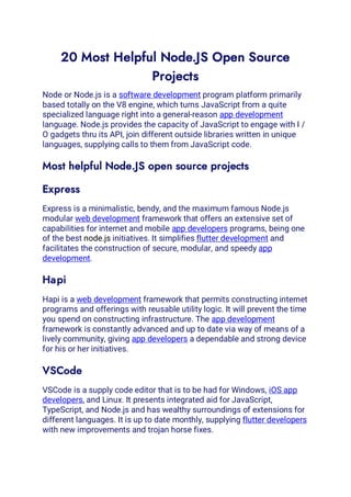 20 Most Helpful Node.JS Open Source
Projects
Node or Node.js is a software development program platform primarily
based totally on the V8 engine, which turns JavaScript from a quite
specialized language right into a general-reason app development
language. Node.js provides the capacity of JavaScript to engage with I /
O gadgets thru its API, join different outside libraries written in unique
languages, supplying calls to them from JavaScript code.
Most helpful Node.JS open source projects
Express
Express is a minimalistic, bendy, and the maximum famous Node.js
modular web development framework that offers an extensive set of
capabilities for internet and mobile app developers programs, being one
of the best node.js initiatives. It simplifies flutter development and
facilitates the construction of secure, modular, and speedy app
development.
Hapi
Hapi is a web development framework that permits constructing internet
programs and offerings with reusable utility logic. It will prevent the time
you spend on constructing infrastructure. The app development
framework is constantly advanced and up to date via way of means of a
lively community, giving app developers a dependable and strong device
for his or her initiatives.
VSCode
VSCode is a supply code editor that is to be had for Windows, iOS app
developers, and Linux. It presents integrated aid for JavaScript,
TypeScript, and Node.js and has wealthy surroundings of extensions for
different languages. It is up to date monthly, supplying flutter developers
with new improvements and trojan horse fixes.
 