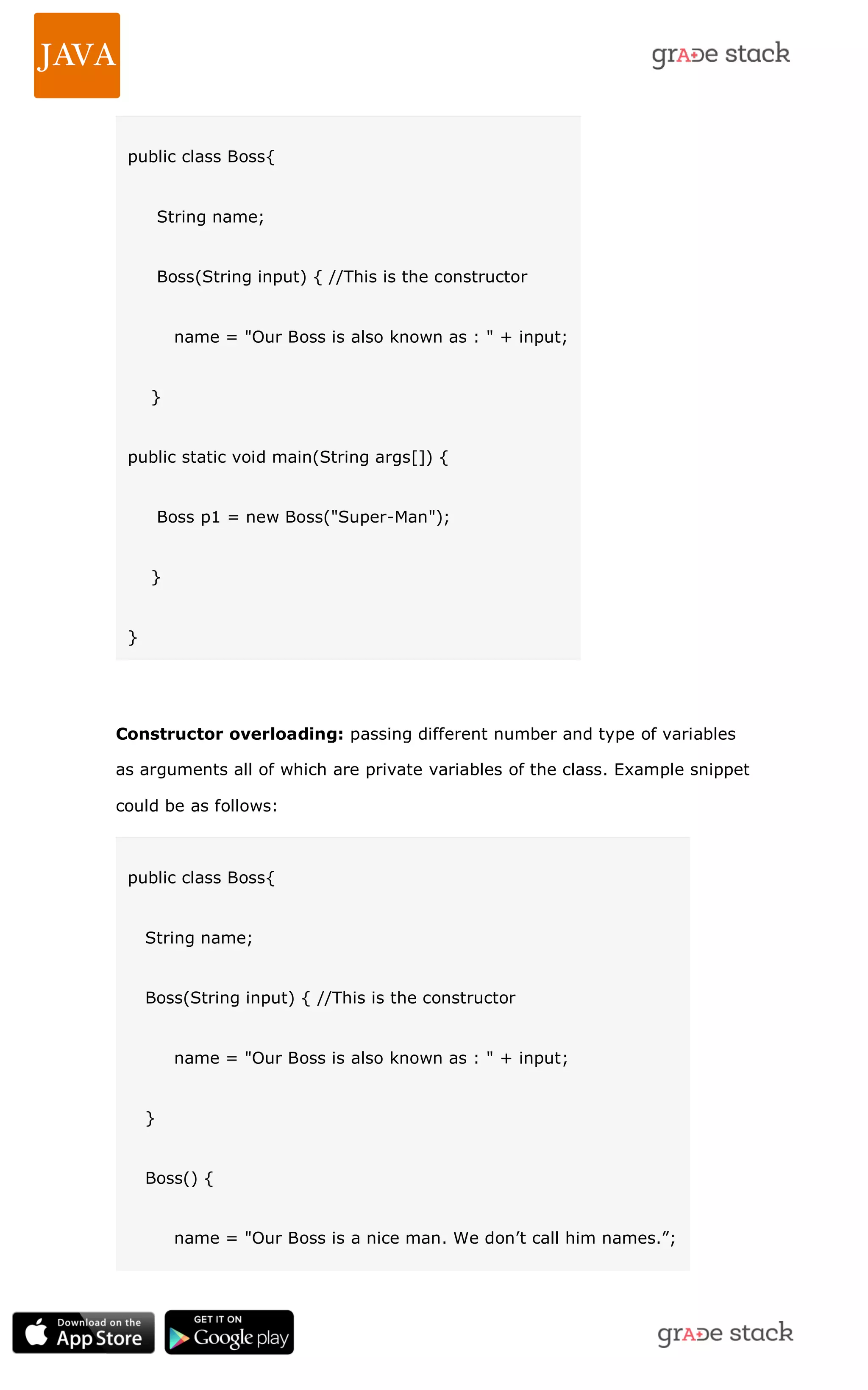 public class Boss{ String name; Boss(String input) { //This is the constructor name = "Our Boss is also known as : " + input; } public static void main(String args[]) { Boss p1 = new Boss("Super-Man"); } } Constructor overloading: passing different number and type of variables as arguments all of which are private variables of the class. Example snippet could be as follows: public class Boss{ String name; Boss(String input) { //This is the constructor name = "Our Boss is also known as : " + input; } Boss() { name = "Our Boss is a nice man. We don‘t call him names.‖; 
