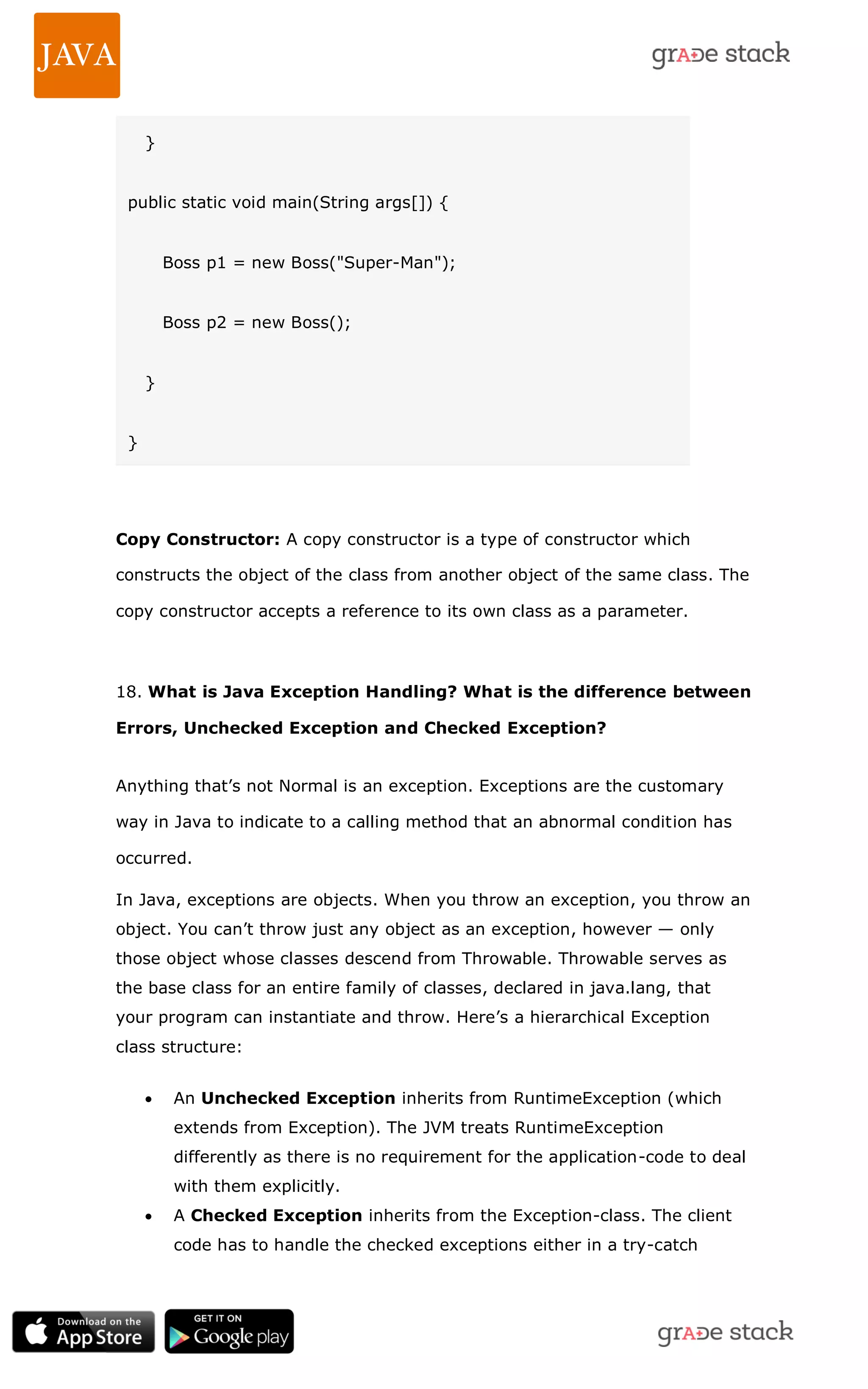} public static void main(String args[]) { Boss p1 = new Boss("Super-Man"); Boss p2 = new Boss(); } } Copy Constructor: A copy constructor is a type of constructor which constructs the object of the class from another object of the same class. The copy constructor accepts a reference to its own class as a parameter. 18. What is Java Exception Handling? What is the difference between Errors, Unchecked Exception and Checked Exception? Anything that‘s not Normal is an exception. Exceptions are the customary way in Java to indicate to a calling method that an abnormal condition has occurred. In Java, exceptions are objects. When you throw an exception, you throw an object. You can‘t throw just any object as an exception, however — only those object whose classes descend from Throwable. Throwable serves as the base class for an entire family of classes, declared in java.lang, that your program can instantiate and throw. Here‘s a hierarchical Exception class structure:  An Unchecked Exception inherits from RuntimeException (which extends from Exception). The JVM treats RuntimeException differently as there is no requirement for the application-code to deal with them explicitly.  A Checked Exception inherits from the Exception-class. The client code has to handle the checked exceptions either in a try-catch 