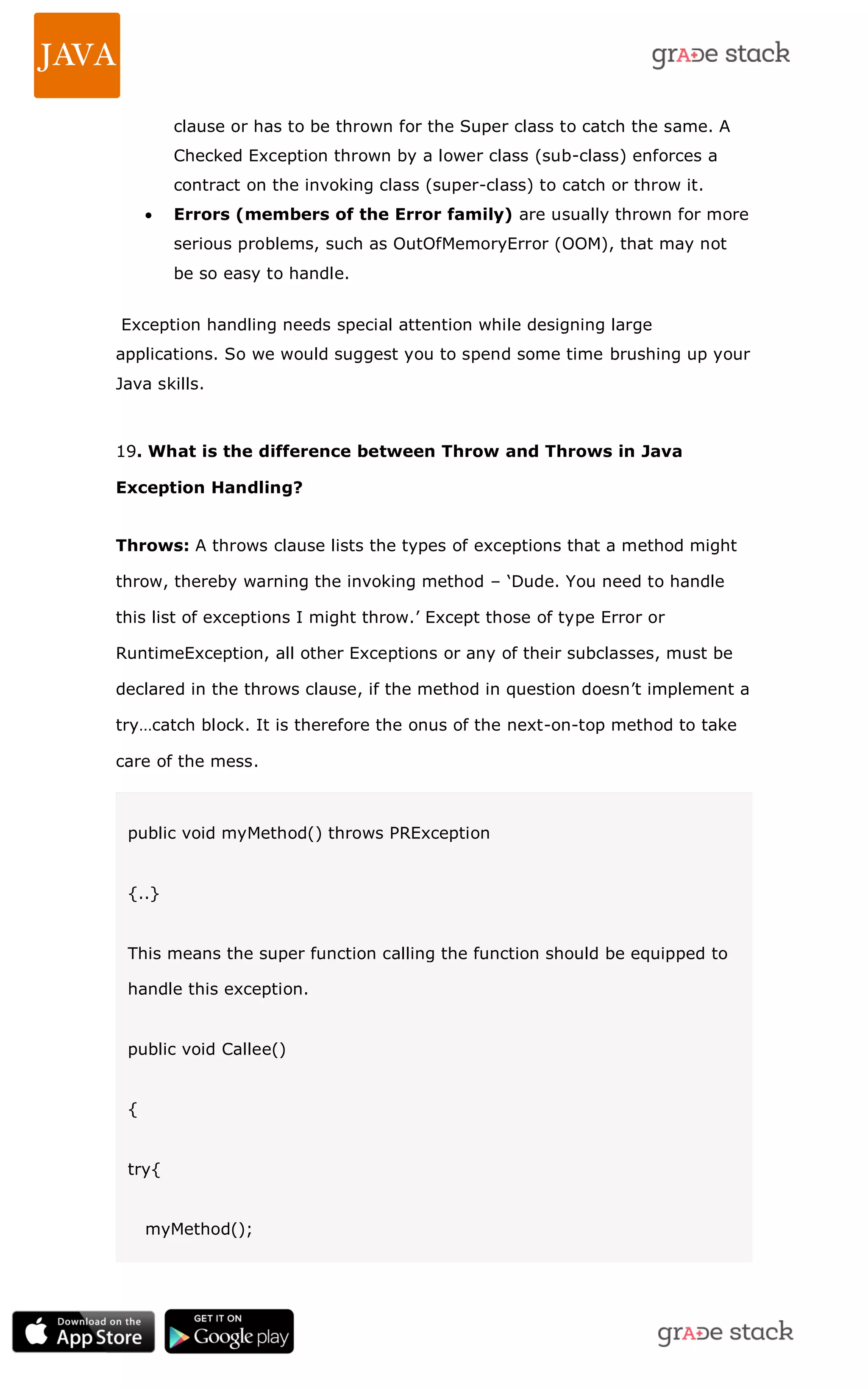 clause or has to be thrown for the Super class to catch the same. A Checked Exception thrown by a lower class (sub-class) enforces a contract on the invoking class (super-class) to catch or throw it.  Errors (members of the Error family) are usually thrown for more serious problems, such as OutOfMemoryError (OOM), that may not be so easy to handle. Exception handling needs special attention while designing large applications. So we would suggest you to spend some time brushing up your Java skills. 19. What is the difference between Throw and Throws in Java Exception Handling? Throws: A throws clause lists the types of exceptions that a method might throw, thereby warning the invoking method – ‗Dude. You need to handle this list of exceptions I might throw.‘ Except those of type Error or RuntimeException, all other Exceptions or any of their subclasses, must be declared in the throws clause, if the method in question doesn‘t implement a try…catch block. It is therefore the onus of the next-on-top method to take care of the mess. public void myMethod() throws PRException {..} This means the super function calling the function should be equipped to handle this exception. public void Callee() { try{ myMethod(); 
