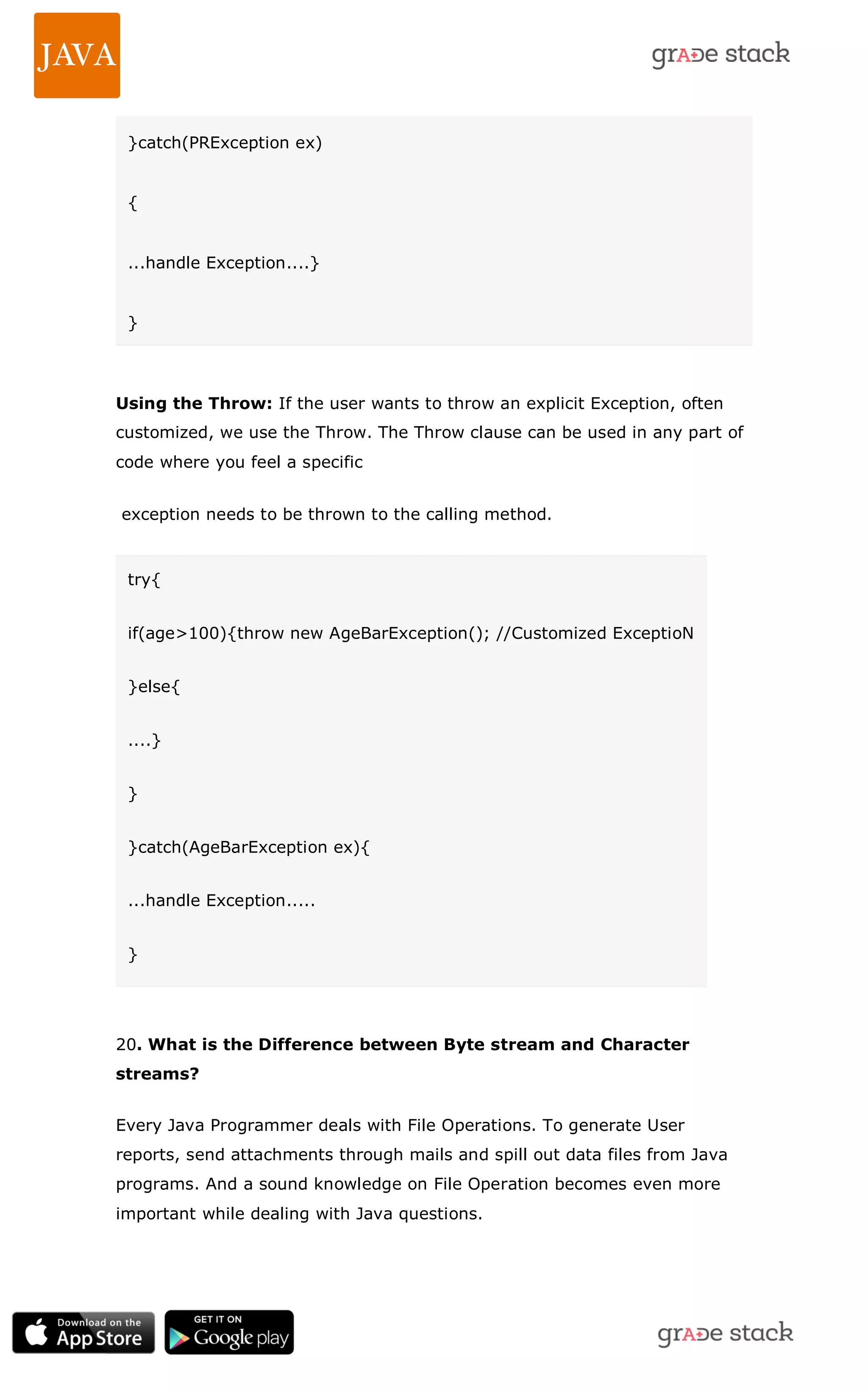 }catch(PRException ex) { ...handle Exception....} } Using the Throw: If the user wants to throw an explicit Exception, often customized, we use the Throw. The Throw clause can be used in any part of code where you feel a specific exception needs to be thrown to the calling method. try{ if(age>100){throw new AgeBarException(); //Customized ExceptioN }else{ ....} } }catch(AgeBarException ex){ ...handle Exception..... } 20. What is the Difference between Byte stream and Character streams? Every Java Programmer deals with File Operations. To generate User reports, send attachments through mails and spill out data files from Java programs. And a sound knowledge on File Operation becomes even more important while dealing with Java questions. 