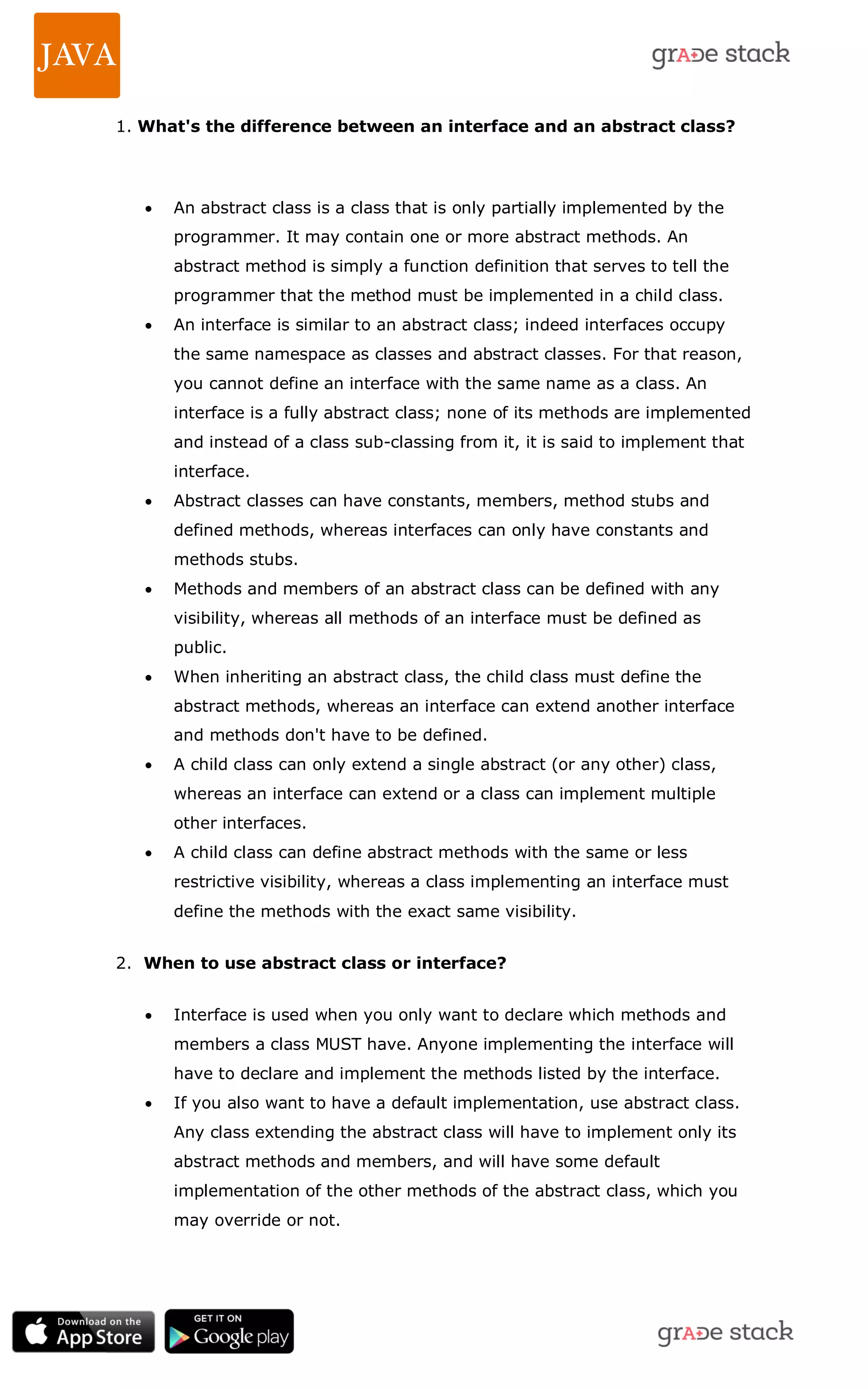 1. What's the difference between an interface and an abstract class?  An abstract class is a class that is only partially implemented by the programmer. It may contain one or more abstract methods. An abstract method is simply a function definition that serves to tell the programmer that the method must be implemented in a child class.  An interface is similar to an abstract class; indeed interfaces occupy the same namespace as classes and abstract classes. For that reason, you cannot define an interface with the same name as a class. An interface is a fully abstract class; none of its methods are implemented and instead of a class sub-classing from it, it is said to implement that interface.  Abstract classes can have constants, members, method stubs and defined methods, whereas interfaces can only have constants and methods stubs.  Methods and members of an abstract class can be defined with any visibility, whereas all methods of an interface must be defined as public.  When inheriting an abstract class, the child class must define the abstract methods, whereas an interface can extend another interface and methods don't have to be defined.  A child class can only extend a single abstract (or any other) class, whereas an interface can extend or a class can implement multiple other interfaces.  A child class can define abstract methods with the same or less restrictive visibility, whereas a class implementing an interface must define the methods with the exact same visibility. 2. When to use abstract class or interface?  Interface is used when you only want to declare which methods and members a class MUST have. Anyone implementing the interface will have to declare and implement the methods listed by the interface.  If you also want to have a default implementation, use abstract class. Any class extending the abstract class will have to implement only its abstract methods and members, and will have some default implementation of the other methods of the abstract class, which you may override or not. 