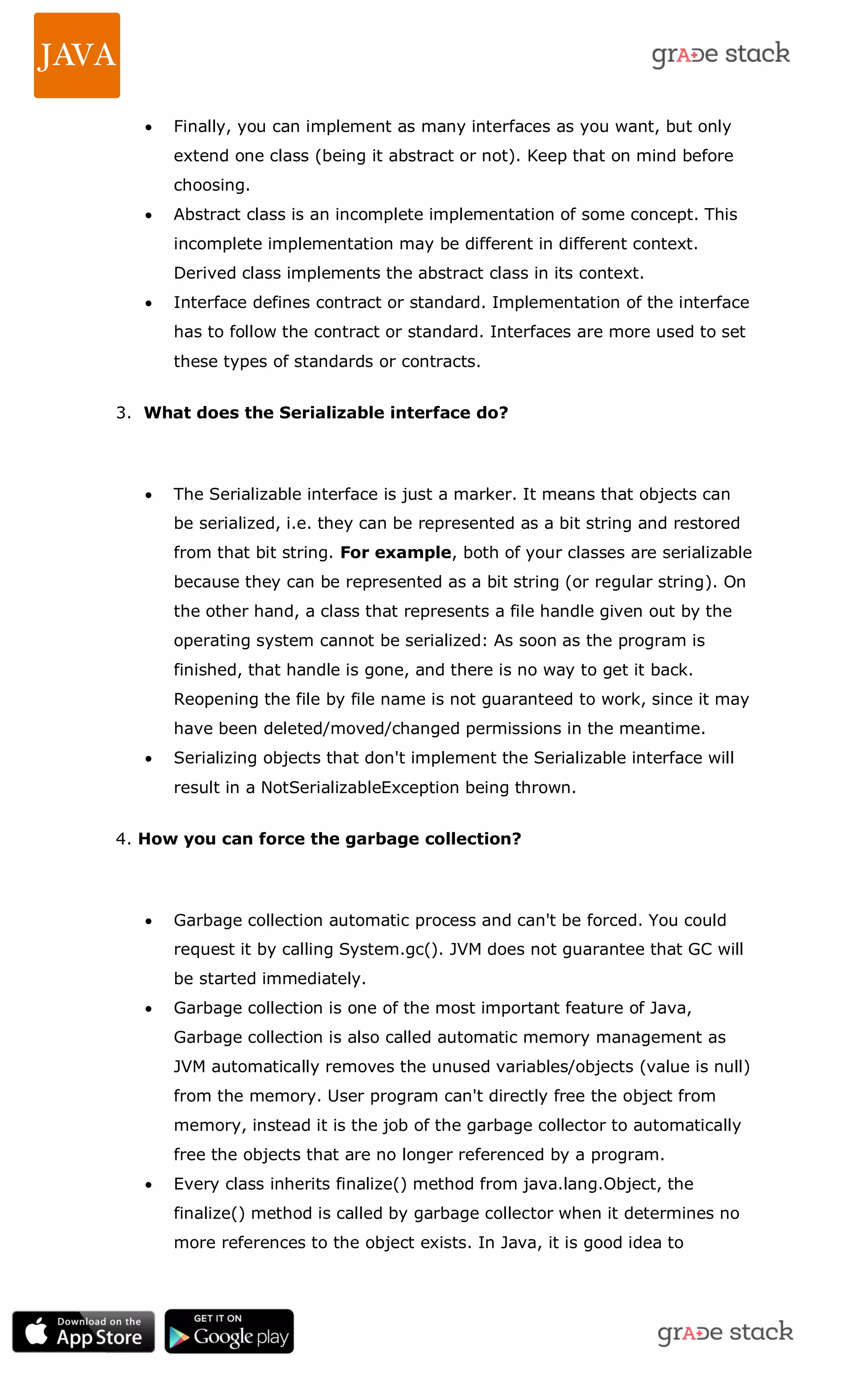  Finally, you can implement as many interfaces as you want, but only extend one class (being it abstract or not). Keep that on mind before choosing.  Abstract class is an incomplete implementation of some concept. This incomplete implementation may be different in different context. Derived class implements the abstract class in its context.  Interface defines contract or standard. Implementation of the interface has to follow the contract or standard. Interfaces are more used to set these types of standards or contracts. 3. What does the Serializable interface do?  The Serializable interface is just a marker. It means that objects can be serialized, i.e. they can be represented as a bit string and restored from that bit string. For example, both of your classes are serializable because they can be represented as a bit string (or regular string). On the other hand, a class that represents a file handle given out by the operating system cannot be serialized: As soon as the program is finished, that handle is gone, and there is no way to get it back. Reopening the file by file name is not guaranteed to work, since it may have been deleted/moved/changed permissions in the meantime.  Serializing objects that don't implement the Serializable interface will result in a NotSerializableException being thrown. 4. How you can force the garbage collection?  Garbage collection automatic process and can't be forced. You could request it by calling System.gc(). JVM does not guarantee that GC will be started immediately.  Garbage collection is one of the most important feature of Java, Garbage collection is also called automatic memory management as JVM automatically removes the unused variables/objects (value is null) from the memory. User program can't directly free the object from memory, instead it is the job of the garbage collector to automatically free the objects that are no longer referenced by a program.  Every class inherits finalize() method from java.lang.Object, the finalize() method is called by garbage collector when it determines no more references to the object exists. In Java, it is good idea to 