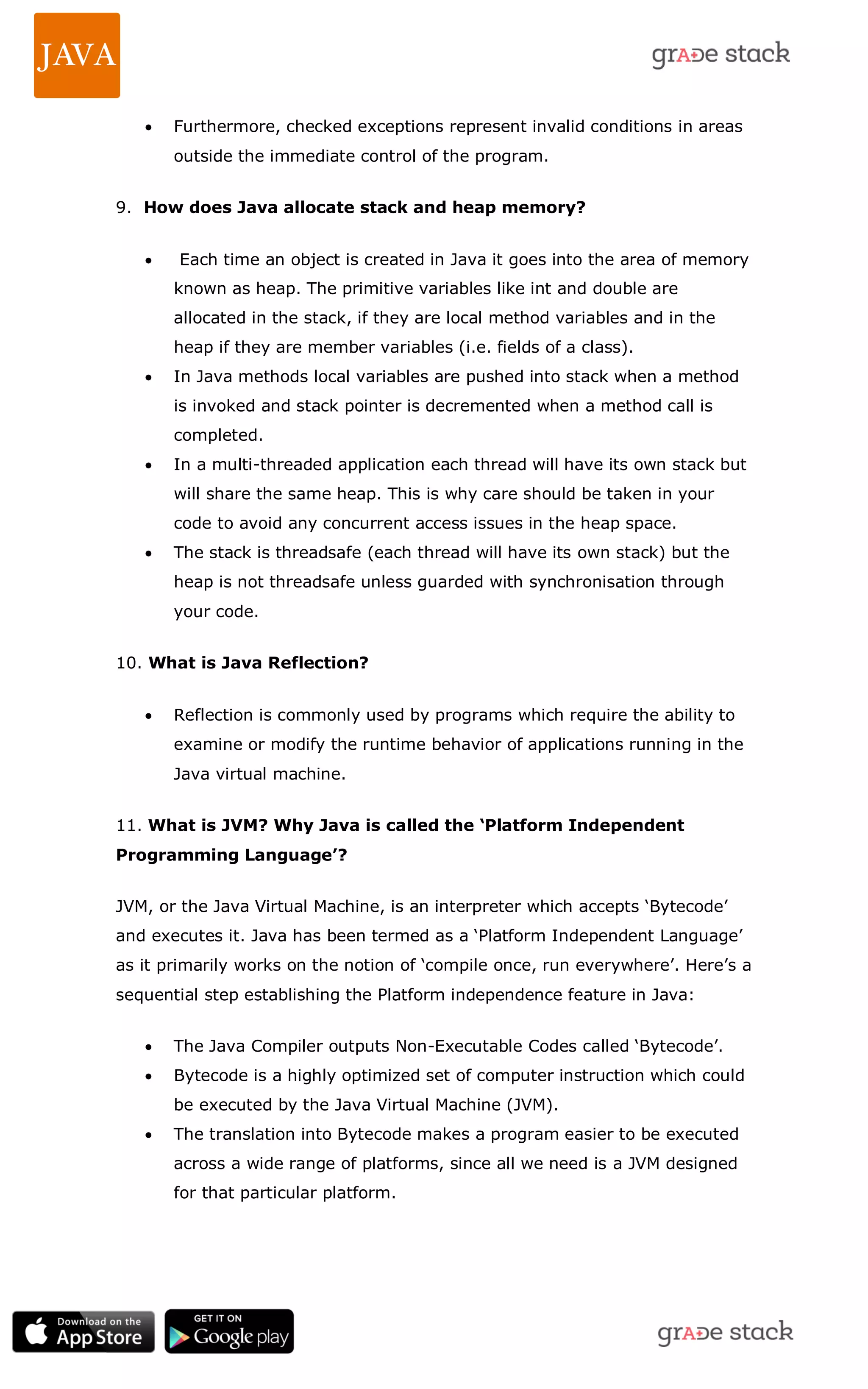  Furthermore, checked exceptions represent invalid conditions in areas outside the immediate control of the program. 9. How does Java allocate stack and heap memory?  Each time an object is created in Java it goes into the area of memory known as heap. The primitive variables like int and double are allocated in the stack, if they are local method variables and in the heap if they are member variables (i.e. fields of a class).  In Java methods local variables are pushed into stack when a method is invoked and stack pointer is decremented when a method call is completed.  In a multi-threaded application each thread will have its own stack but will share the same heap. This is why care should be taken in your code to avoid any concurrent access issues in the heap space.  The stack is threadsafe (each thread will have its own stack) but the heap is not threadsafe unless guarded with synchronisation through your code. 10. What is Java Reflection?  Reflection is commonly used by programs which require the ability to examine or modify the runtime behavior of applications running in the Java virtual machine. 11. What is JVM? Why Java is called the ‘Platform Independent Programming Language’? JVM, or the Java Virtual Machine, is an interpreter which accepts ‗Bytecode‘ and executes it. Java has been termed as a ‗Platform Independent Language‘ as it primarily works on the notion of ‗compile once, run everywhere‘. Here‘s a sequential step establishing the Platform independence feature in Java:  The Java Compiler outputs Non-Executable Codes called ‗Bytecode‘.  Bytecode is a highly optimized set of computer instruction which could be executed by the Java Virtual Machine (JVM).  The translation into Bytecode makes a program easier to be executed across a wide range of platforms, since all we need is a JVM designed for that particular platform. 