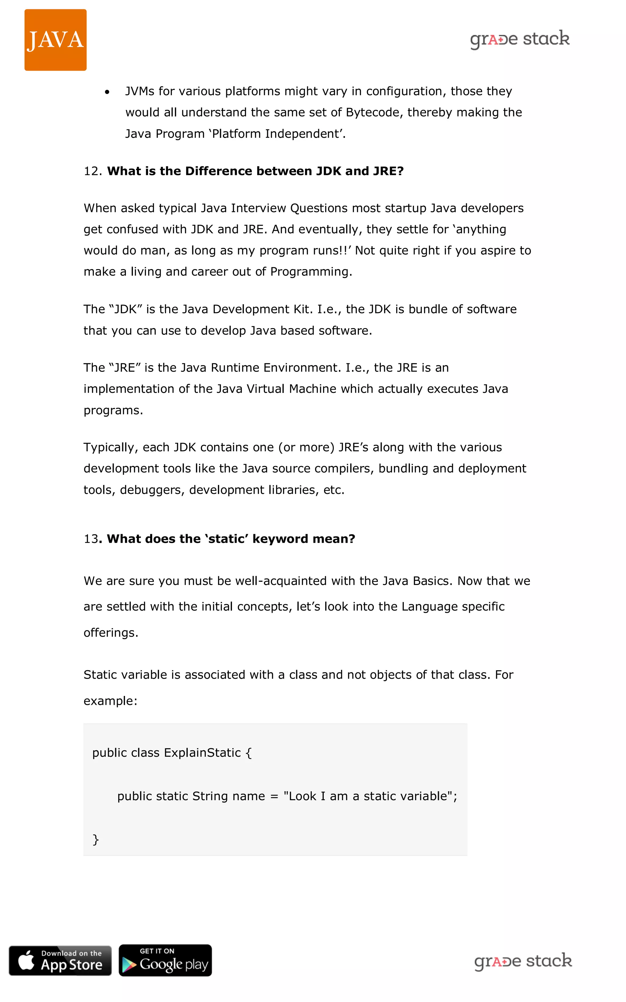  JVMs for various platforms might vary in configuration, those they would all understand the same set of Bytecode, thereby making the Java Program ‗Platform Independent‘. 12. What is the Difference between JDK and JRE? When asked typical Java Interview Questions most startup Java developers get confused with JDK and JRE. And eventually, they settle for ‗anything would do man, as long as my program runs!!‘ Not quite right if you aspire to make a living and career out of Programming. The ―JDK‖ is the Java Development Kit. I.e., the JDK is bundle of software that you can use to develop Java based software. The ―JRE‖ is the Java Runtime Environment. I.e., the JRE is an implementation of the Java Virtual Machine which actually executes Java programs. Typically, each JDK contains one (or more) JRE‘s along with the various development tools like the Java source compilers, bundling and deployment tools, debuggers, development libraries, etc. 13. What does the ‘static’ keyword mean? We are sure you must be well-acquainted with the Java Basics. Now that we are settled with the initial concepts, let‘s look into the Language specific offerings. Static variable is associated with a class and not objects of that class. For example: public class ExplainStatic { public static String name = "Look I am a static variable"; } 